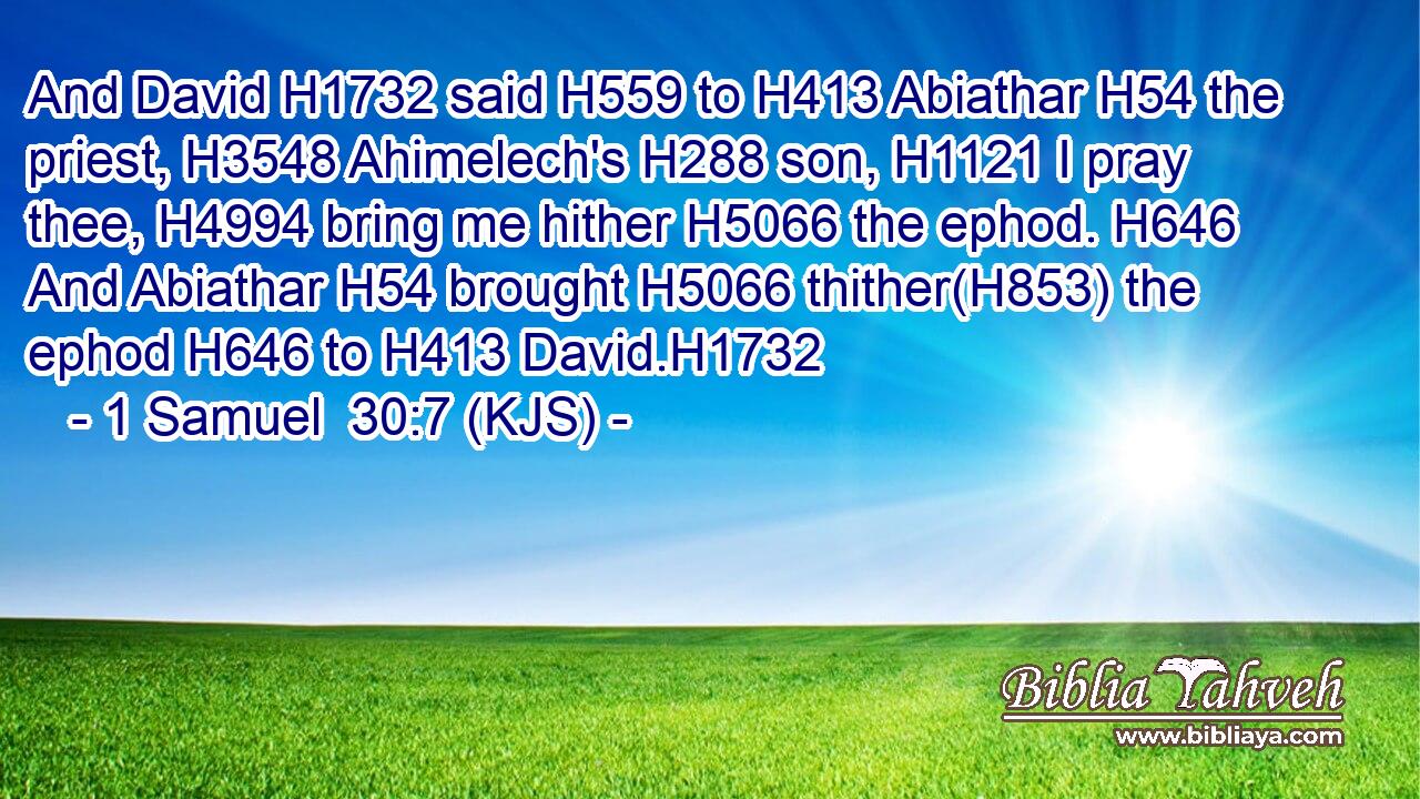 And David H1732 said H559 to H413 Abiathar H54 the priest, H3548 Ahimelech's H288 son, H1121 I pray thee, H4994 bring me hither H5066 the ephod. H646 And Abiathar H54 brought H5066 thither(H853) the ephod H646 to H413 David.H1732