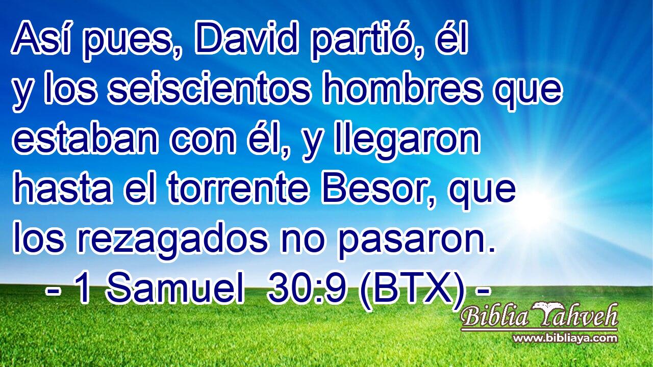Así pues, David partió, él y los seiscientos hombres que estaban con él, y llegaron hasta el torrente Besor, que los rezagados no pasaron.