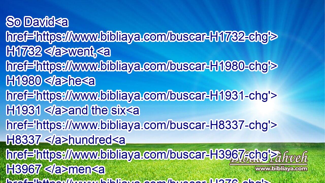 So David H1732 went, H1980 he H1931 and the six H8337 hundred H3967 men H376 that H834 were with H854 him, and came H935 to H5704 the brook H5158 Besor, H1308 where those that were left behind H3498 stayed.H5975