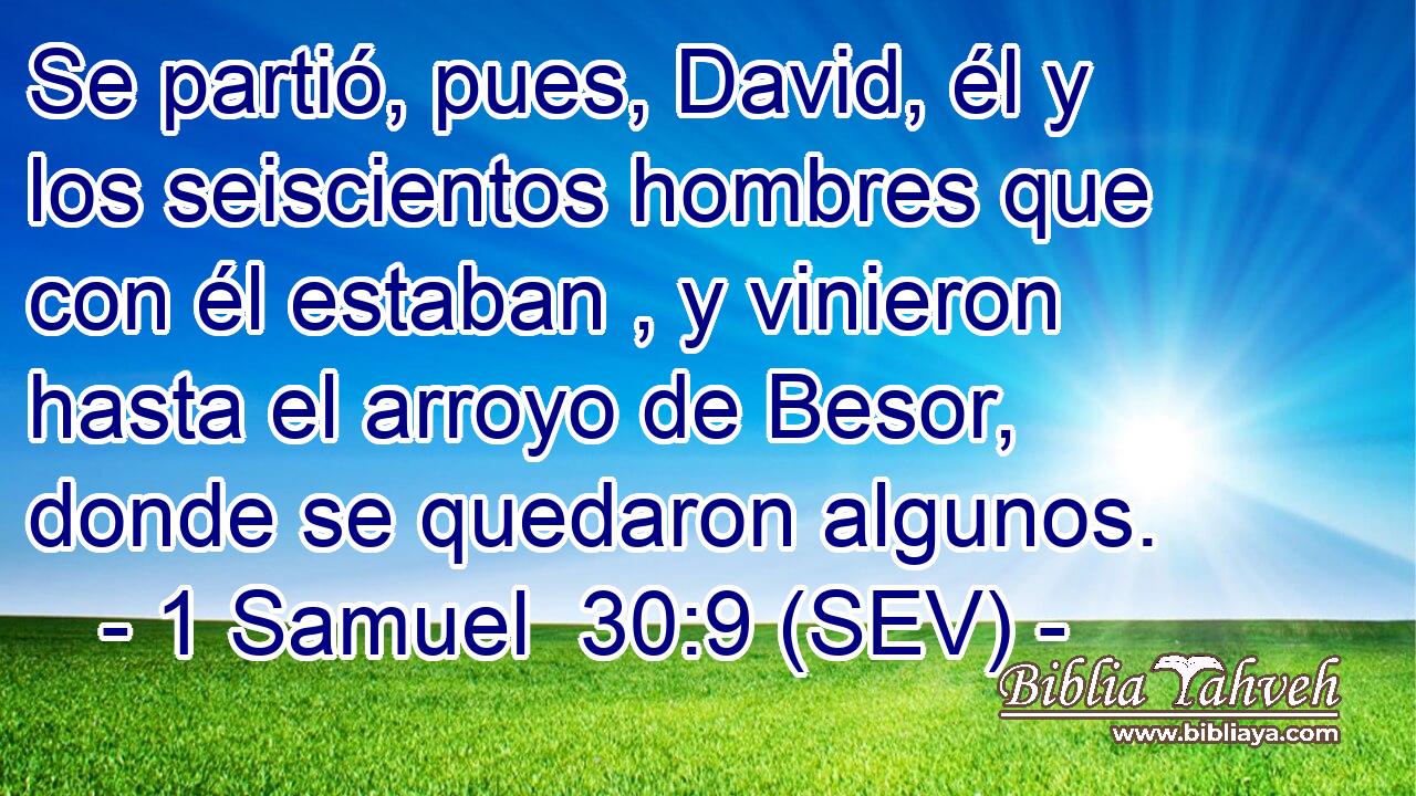 Se partió, pues, David, él y los seiscientos hombres que con él estaban , y vinieron hasta el arroyo de Besor, donde se quedaron algunos.