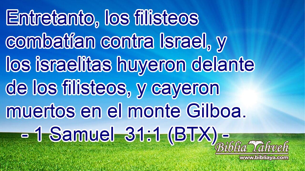Entretanto, los filisteos combatían contra Israel, y los israelitas huyeron delante de los filisteos, y cayeron muertos en el monte Gilboa.