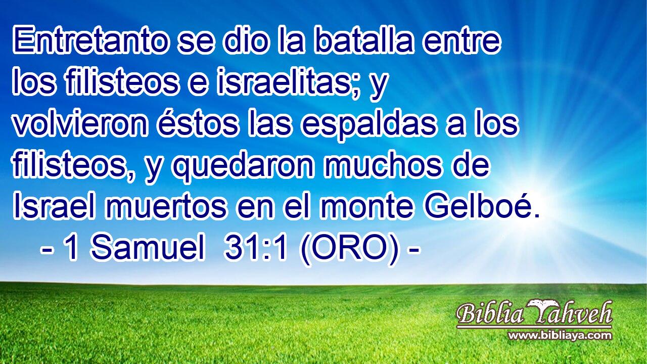  Entretanto se dio la batalla entre los filisteos e israelitas; y volvieron éstos las espaldas a los filisteos, y quedaron muchos de Israel muertos en el monte Gelboé. 