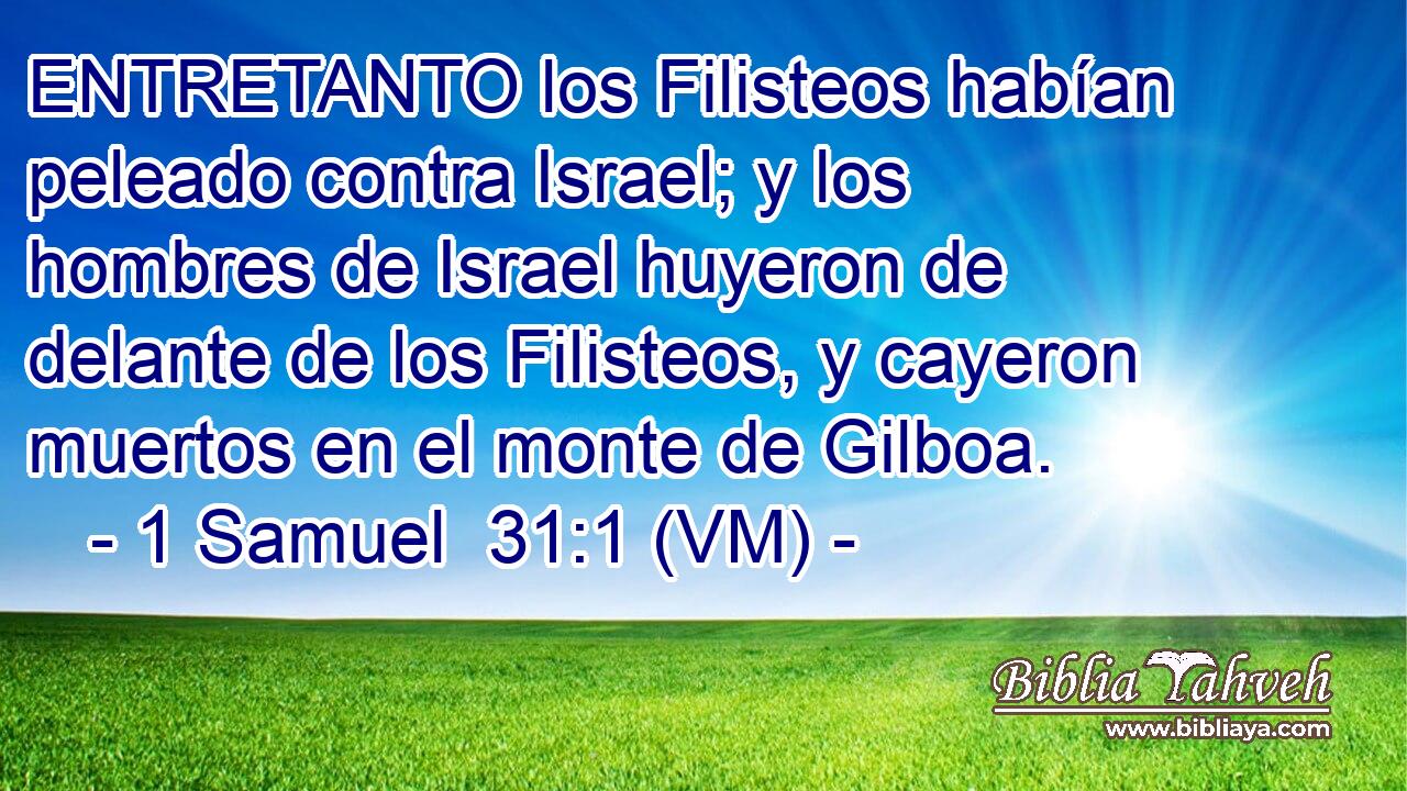  ENTRETANTO los Filisteos habían peleado contra Israel; y los hombres de Israel huyeron de delante de los Filisteos, y cayeron muertos en el monte de Gilboa. 
