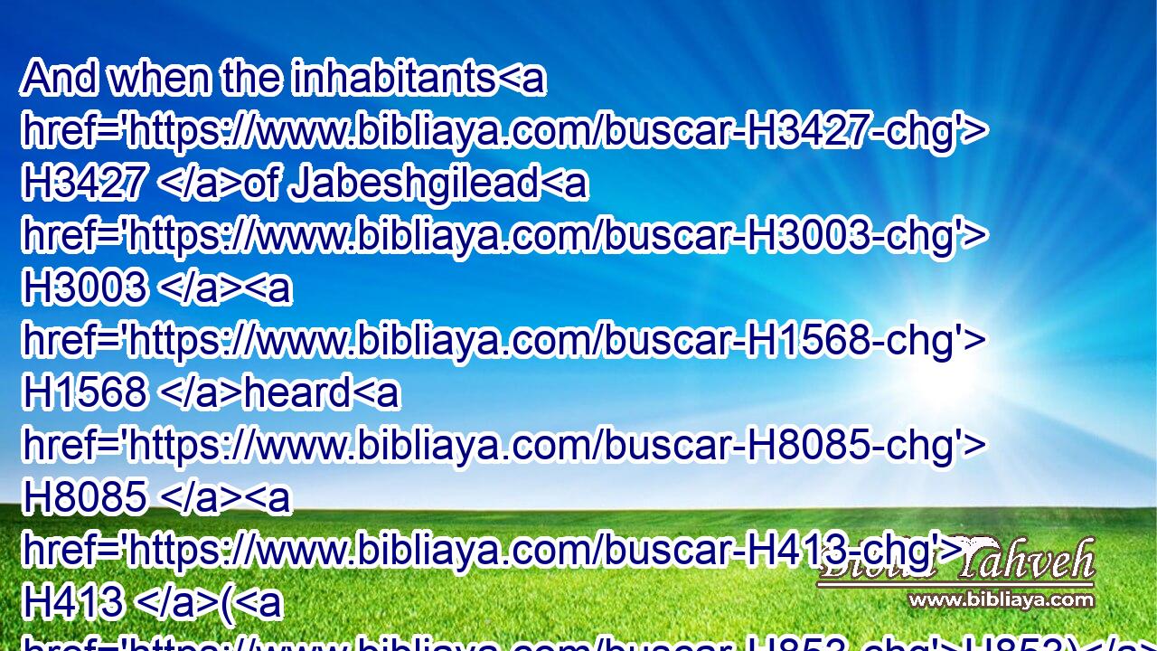 And when the inhabitants H3427 of Jabeshgilead H3003  H1568 heard H8085  H413 (H853) of that which H834 the Philistines H6430 had done H6213 to Saul;H7586