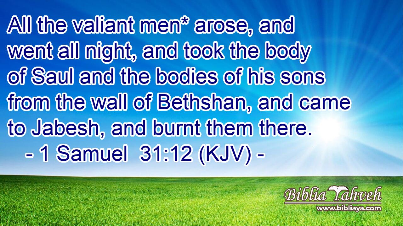 All the valiant men* arose, and went all night, and took the body of Saul and the bodies of his sons from the wall of Bethshan, and came to Jabesh, and burnt them there.