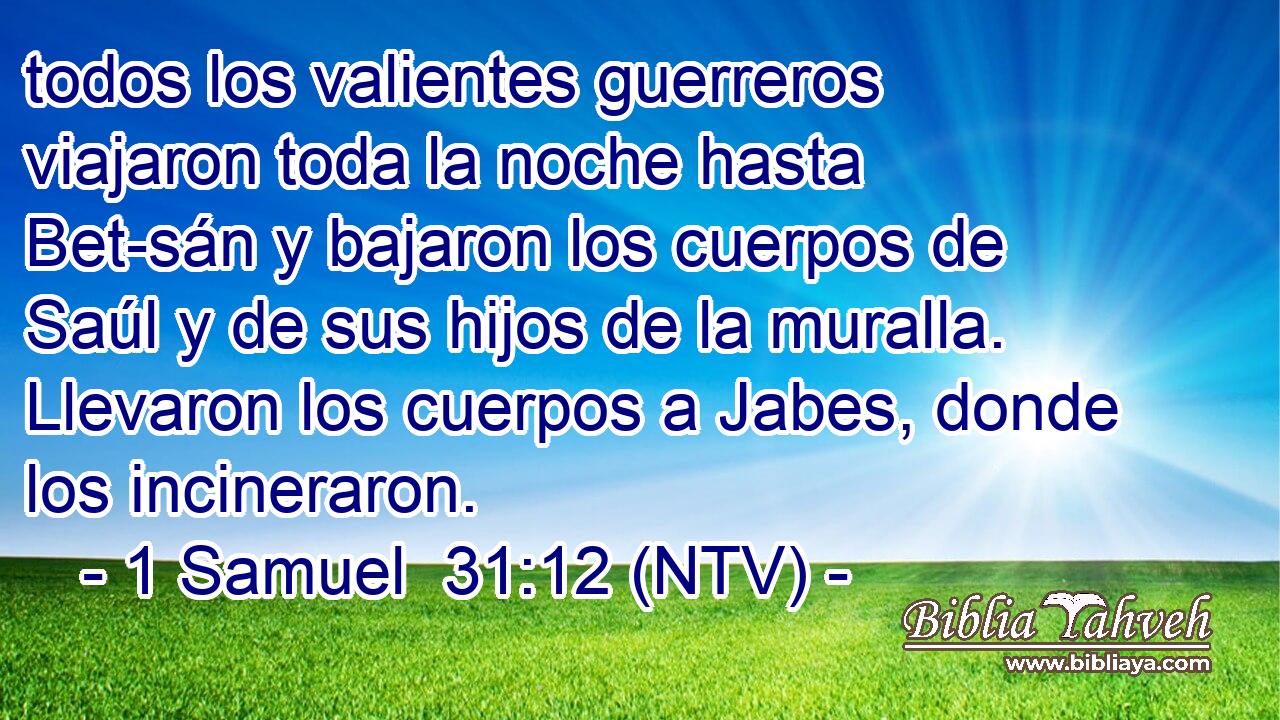todos los valientes guerreros viajaron toda la noche hasta Bet-sán y bajaron los cuerpos de Saúl y de sus hijos de la muralla. Llevaron los cuerpos a Jabes, donde los incineraron.