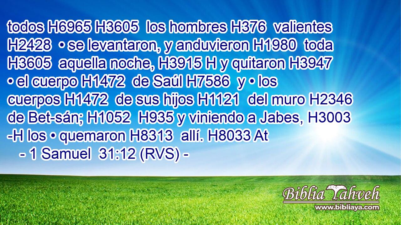 todos H6965 H3605  los hombres H376  valientes H2428  • se levantaron, y anduvieron H1980  toda H3605  aquella noche, H3915 H y quitaron H3947  • el cuerpo H1472  de Saúl H7586  y • los cuerpos H1472  de sus hijos H1121  del muro H2346  de Bet-sán; H1052  H935 y viniendo a Jabes, H3003 -H los • quemaron H8313  allí. H8033 At 