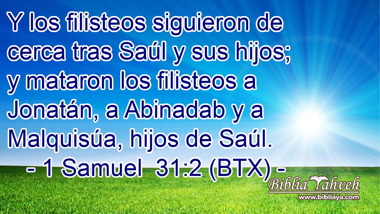 Y los filisteos siguieron de cerca tras Saúl y sus hijos; y mataron los filisteos a Jonatán, a Abinadab y a Malquisúa, hijos de Saúl.