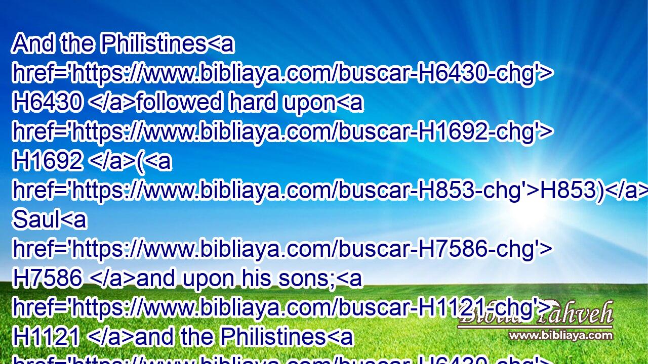 And the Philistines H6430 followed hard upon H1692 (H853) Saul H7586 and upon his sons; H1121 and the Philistines H6430 slew H5221 (H853) Jonathan, H3083 and Abinadab, H41 and Malchishua, H4444 Saul's H7586 sons.H1121