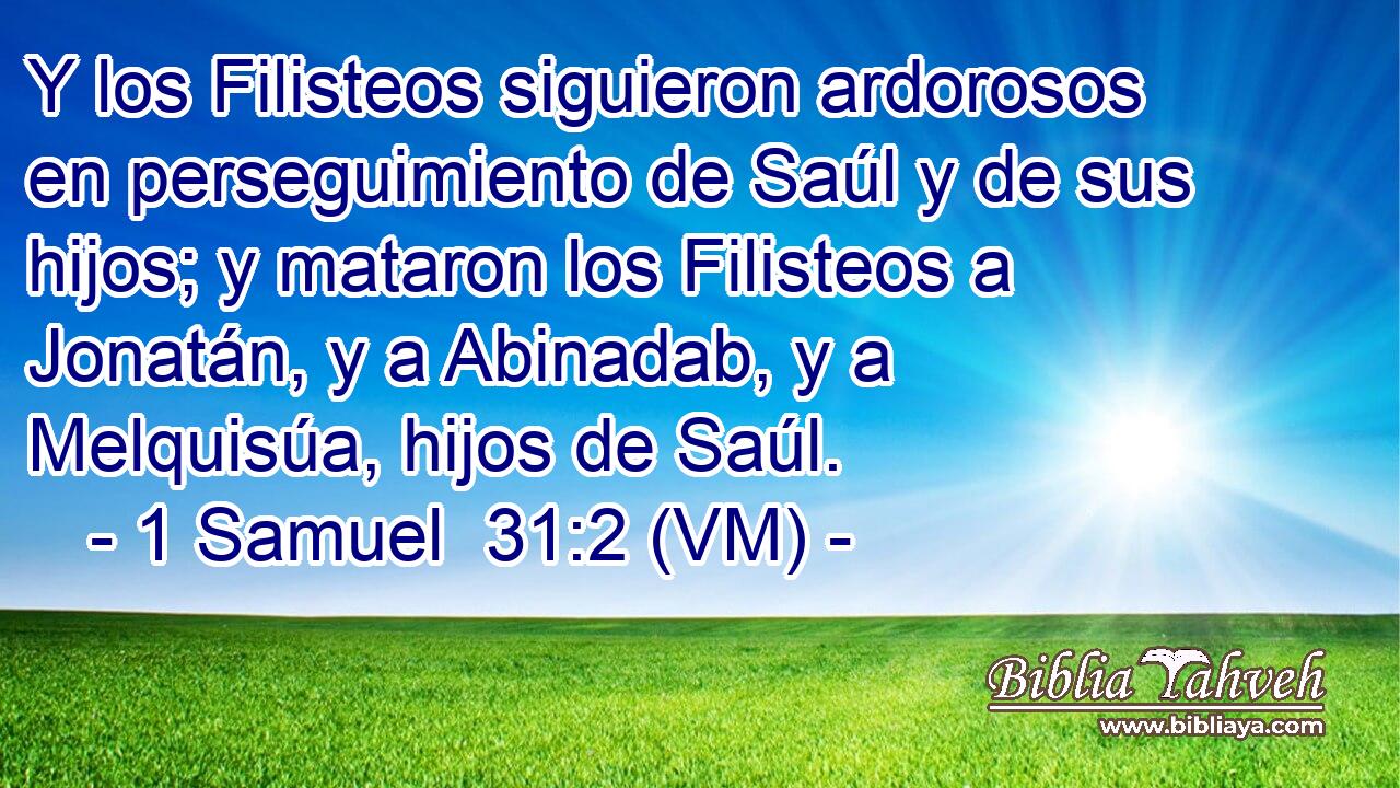  Y los Filisteos siguieron ardorosos en perseguimiento de Saúl y de sus hijos; y mataron los Filisteos a Jonatán, y a Abinadab, y a Melquisúa, hijos de Saúl. 