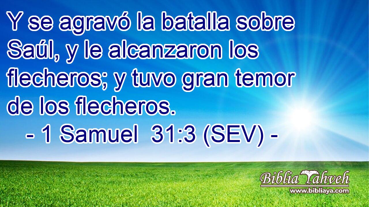 Y se agravó la batalla sobre Saúl, y le alcanzaron los flecheros; y tuvo gran temor de los flecheros.