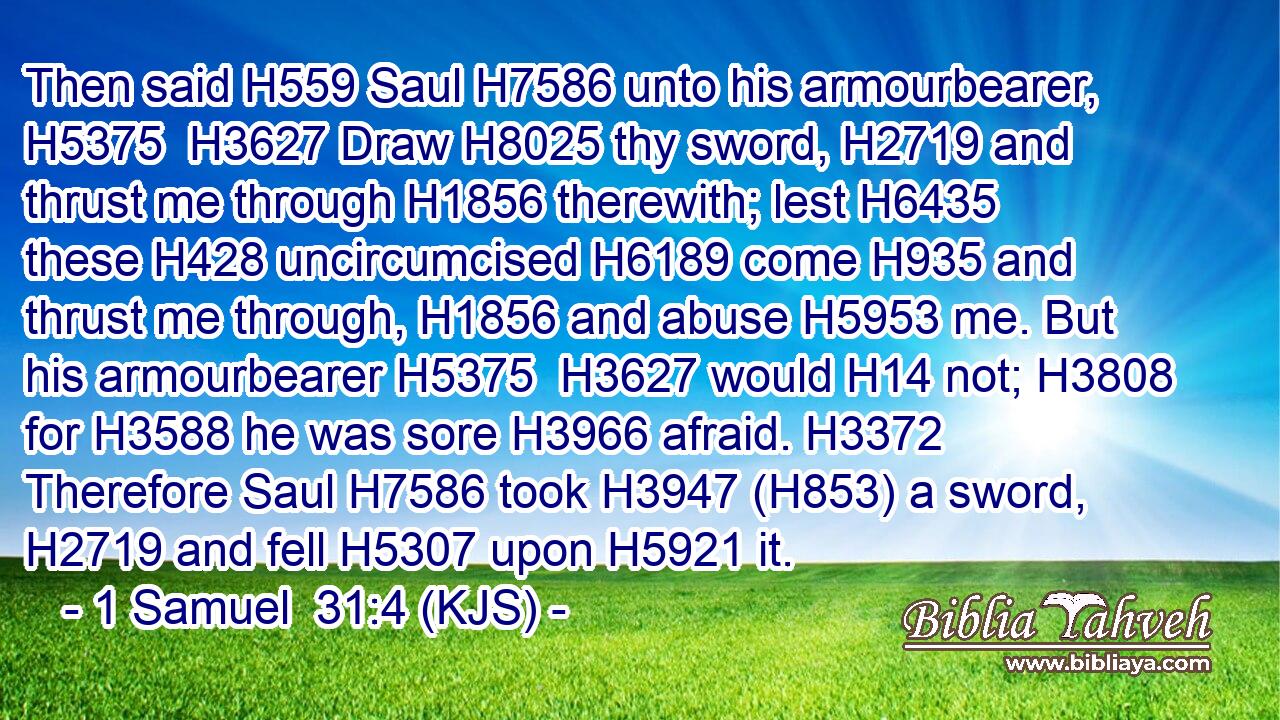 Then said H559 Saul H7586 unto his armourbearer, H5375  H3627 Draw H8025 thy sword, H2719 and thrust me through H1856 therewith; lest H6435 these H428 uncircumcised H6189 come H935 and thrust me through, H1856 and abuse H5953 me. But his armourbearer H5375  H3627 would H14 not; H3808 for H3588 he was sore H3966 afraid. H3372 Therefore Saul H7586 took H3947 (H853) a sword, H2719 and fell H5307 upon H5921 it.