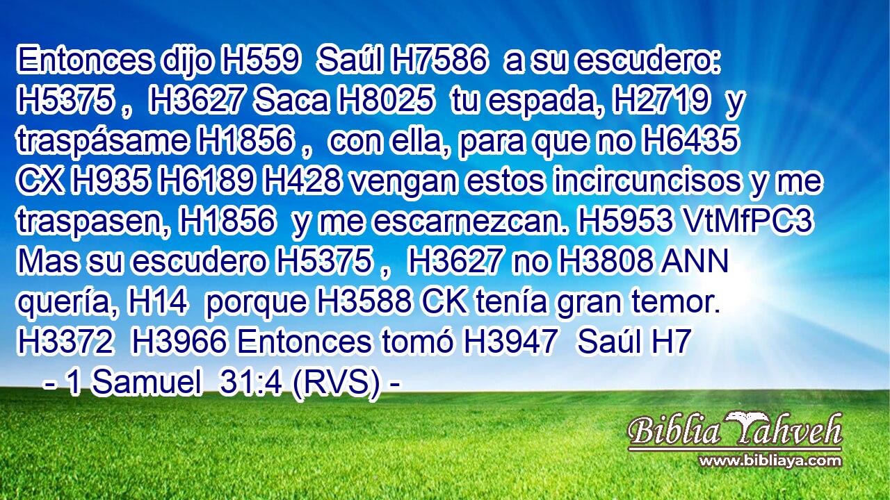 Entonces dijo H559  Saúl H7586  a su escudero: H5375 ,  H3627 Saca H8025  tu espada, H2719  y traspásame H1856 ,  con ella, para que no H6435 CX H935 H6189 H428 vengan estos incircuncisos y me traspasen, H1856  y me escarnezcan. H5953 VtMfPC3 Mas su escudero H5375 ,  H3627 no H3808 ANN quería, H14  porque H3588 CK tenía gran temor. H3372  H3966 Entonces tomó H3947  Saúl H7