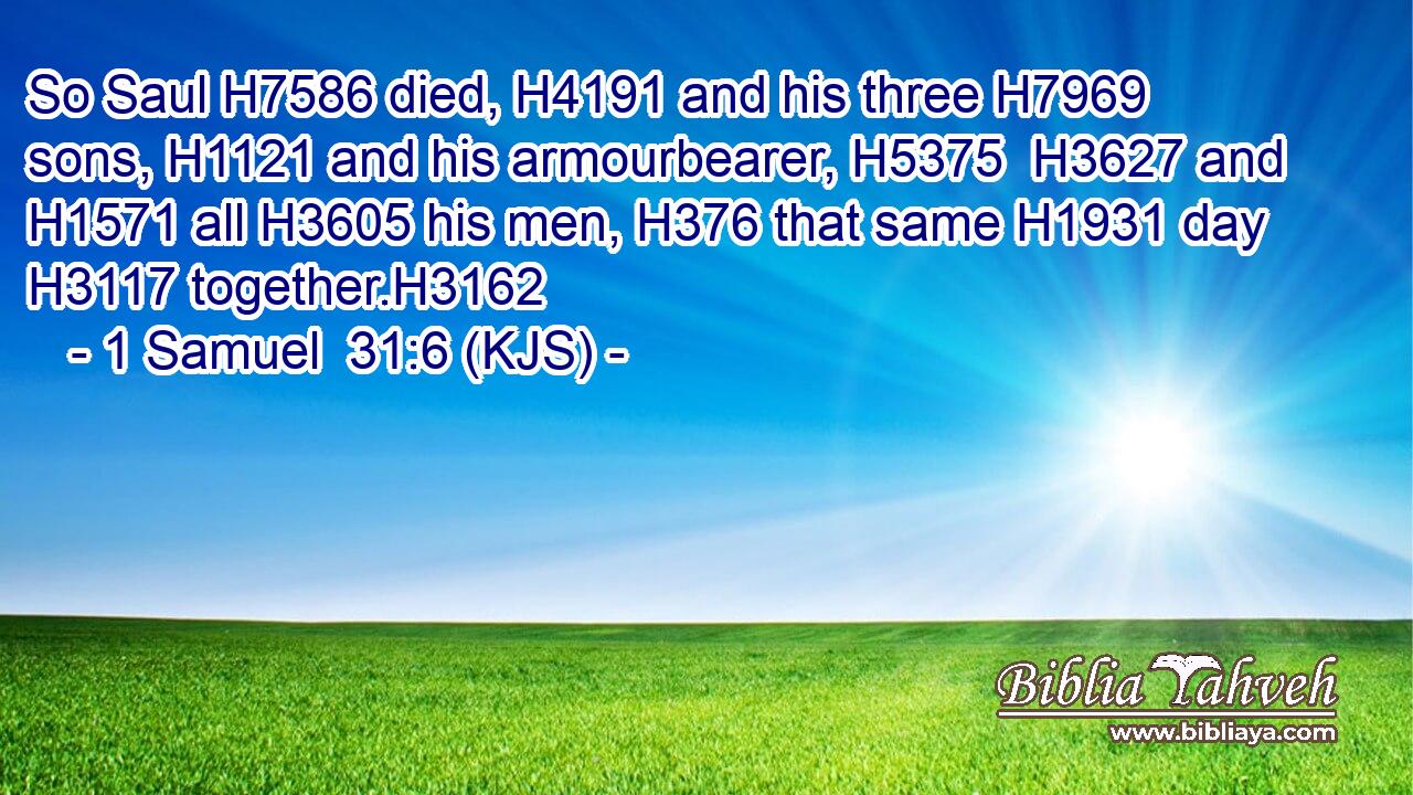 So Saul H7586 died, H4191 and his three H7969 sons, H1121 and his armourbearer, H5375  H3627 and H1571 all H3605 his men, H376 that same H1931 day H3117 together.H3162