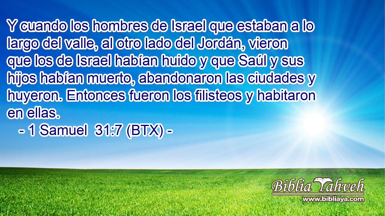 Y cuando los hombres de Israel que estaban a lo largo del valle, al otro lado del Jordán, vieron que los de Israel habían huido y que Saúl y sus hijos habían muerto, abandonaron las ciudades y huyeron. Entonces fueron los filisteos y habitaron en ellas.