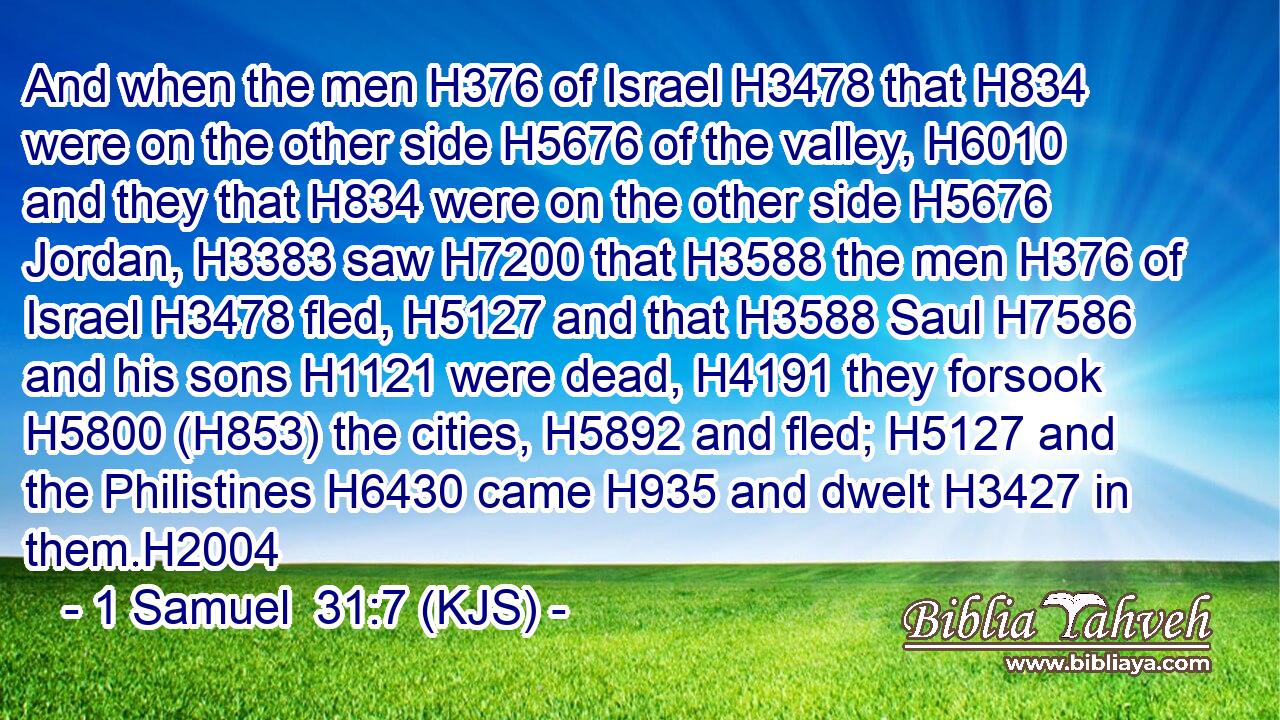And when the men H376 of Israel H3478 that H834 were on the other side H5676 of the valley, H6010 and they that H834 were on the other side H5676 Jordan, H3383 saw H7200 that H3588 the men H376 of Israel H3478 fled, H5127 and that H3588 Saul H7586 and his sons H1121 were dead, H4191 they forsook H5800 (H853) the cities, H5892 and fled; H5127 and the Philistines H6430 came H935 and dwelt H3427 in them.H2004