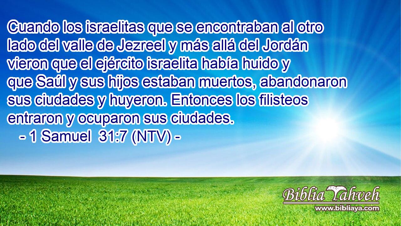 Cuando los israelitas que se encontraban al otro lado del valle de Jezreel y más allá del Jordán vieron que el ejército israelita había huido y que Saúl y sus hijos estaban muertos, abandonaron sus ciudades y huyeron. Entonces los filisteos entraron y ocuparon sus ciudades.