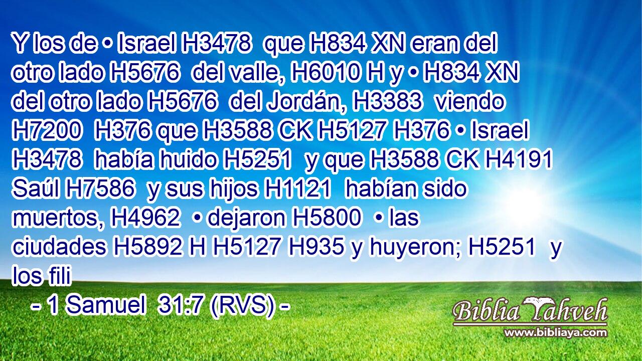Y los de • Israel H3478  que H834 XN eran del otro lado H5676  del valle, H6010 H y • H834 XN del otro lado H5676  del Jordán, H3383  viendo H7200  H376 que H3588 CK H5127 H376 • Israel H3478  había huido H5251  y que H3588 CK H4191 Saúl H7586  y sus hijos H1121  habían sido muertos, H4962  • dejaron H5800  • las ciudades H5892 H H5127 H935 y huyeron; H5251  y los fili