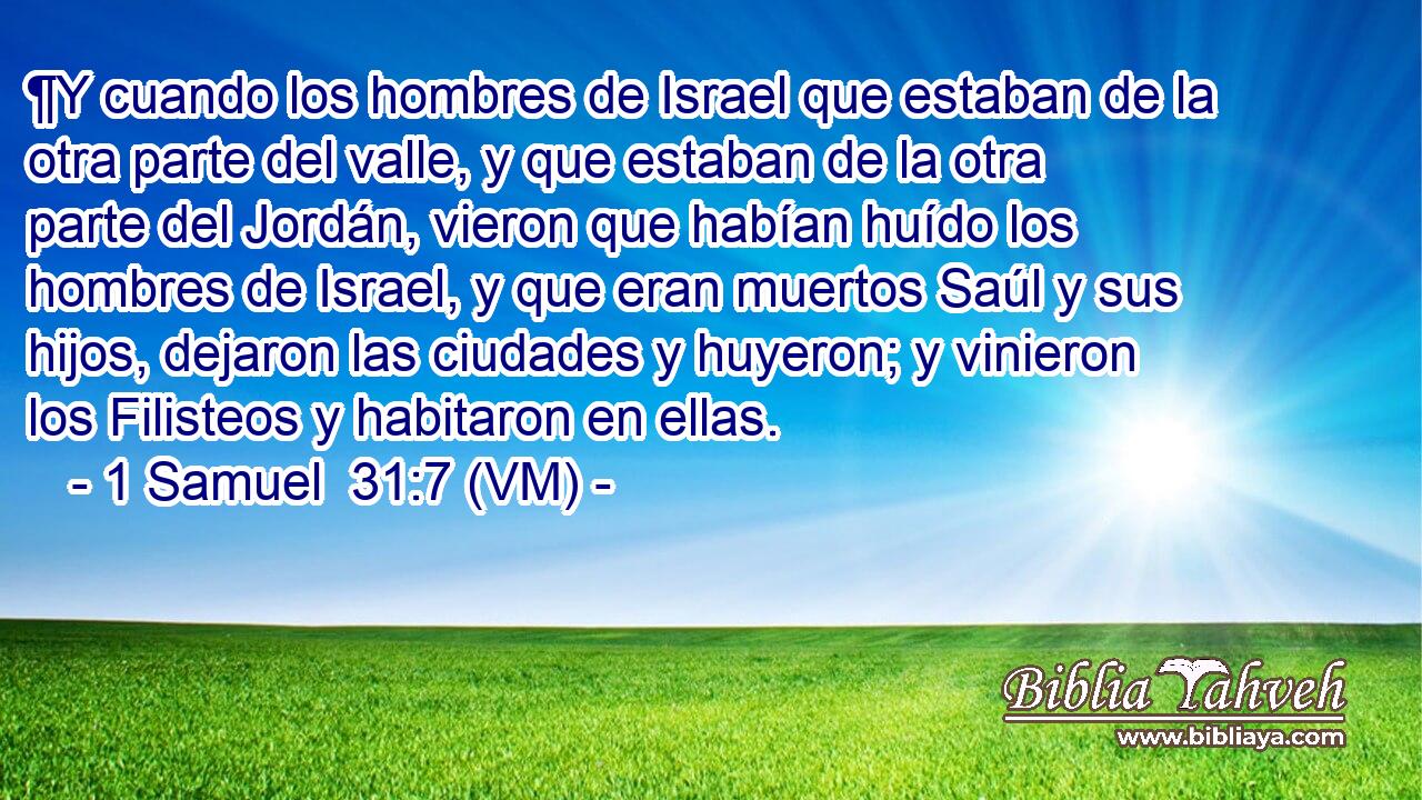  ¶Y cuando los hombres de Israel que estaban de la otra parte del valle, y que estaban de la otra parte del Jordán, vieron que habían huído los hombres de Israel, y que eran muertos Saúl y sus hijos, dejaron las ciudades y huyeron; y vinieron los Filisteos y habitaron en ellas. 