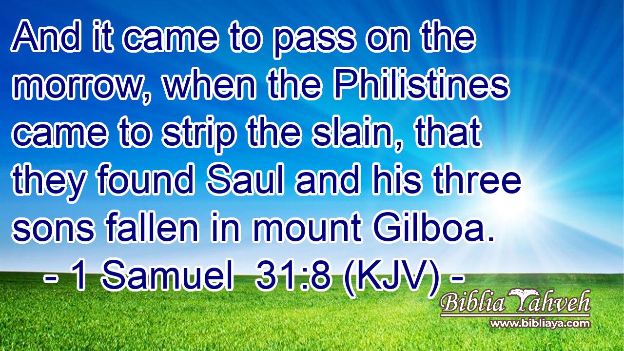 And it came to pass on the morrow, when the Philistines came to strip the slain, that they found Saul and his three sons fallen in mount Gilboa.
