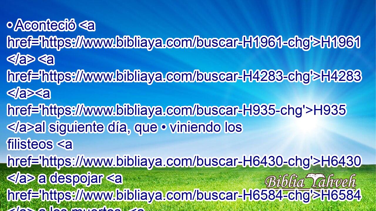 • Aconteció H1961  H4283 H935 al siguiente día, que • viniendo los filisteos H6430  a despojar H6584  a los muertos, H2491 H • hallaron H4672  a Saúl H7586  y a sus tres H7969  hijos H1121  tendidos H5307 VqApPM-N en el monte H2022  de • Gilboa. H1533  
