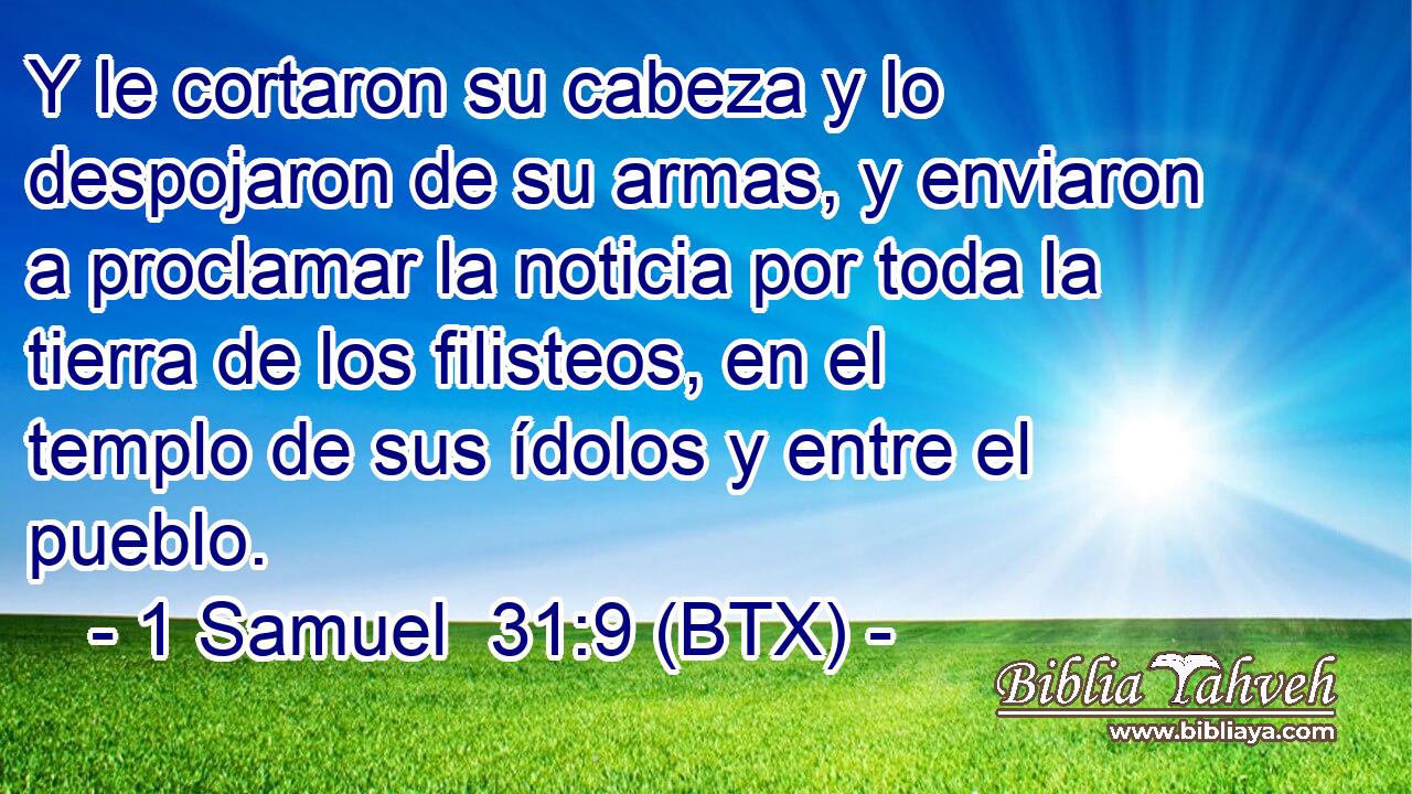 Y le cortaron su cabeza y lo despojaron de su armas, y enviaron a proclamar la noticia por toda la tierra de los filisteos, en el templo de sus ídolos y entre el pueblo.