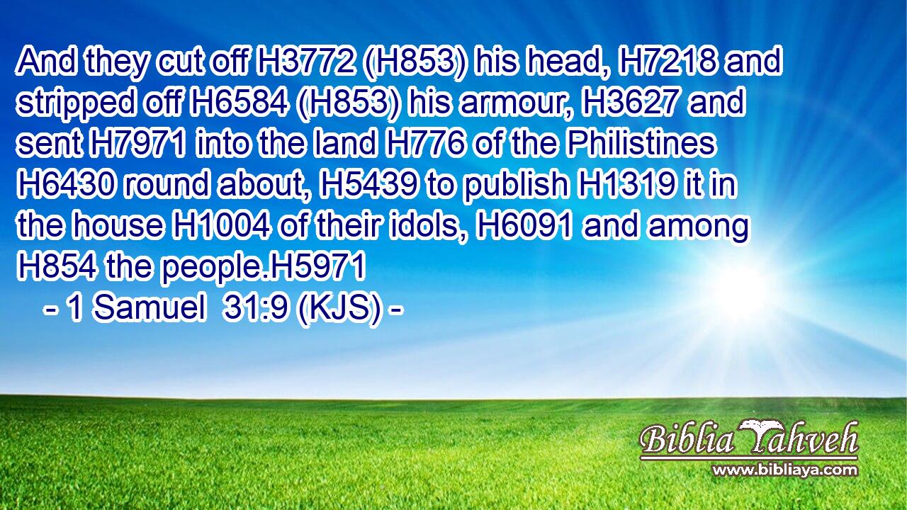 And they cut off H3772 (H853) his head, H7218 and stripped off H6584 (H853) his armour, H3627 and sent H7971 into the land H776 of the Philistines H6430 round about, H5439 to publish H1319 it in the house H1004 of their idols, H6091 and among H854 the people.H5971