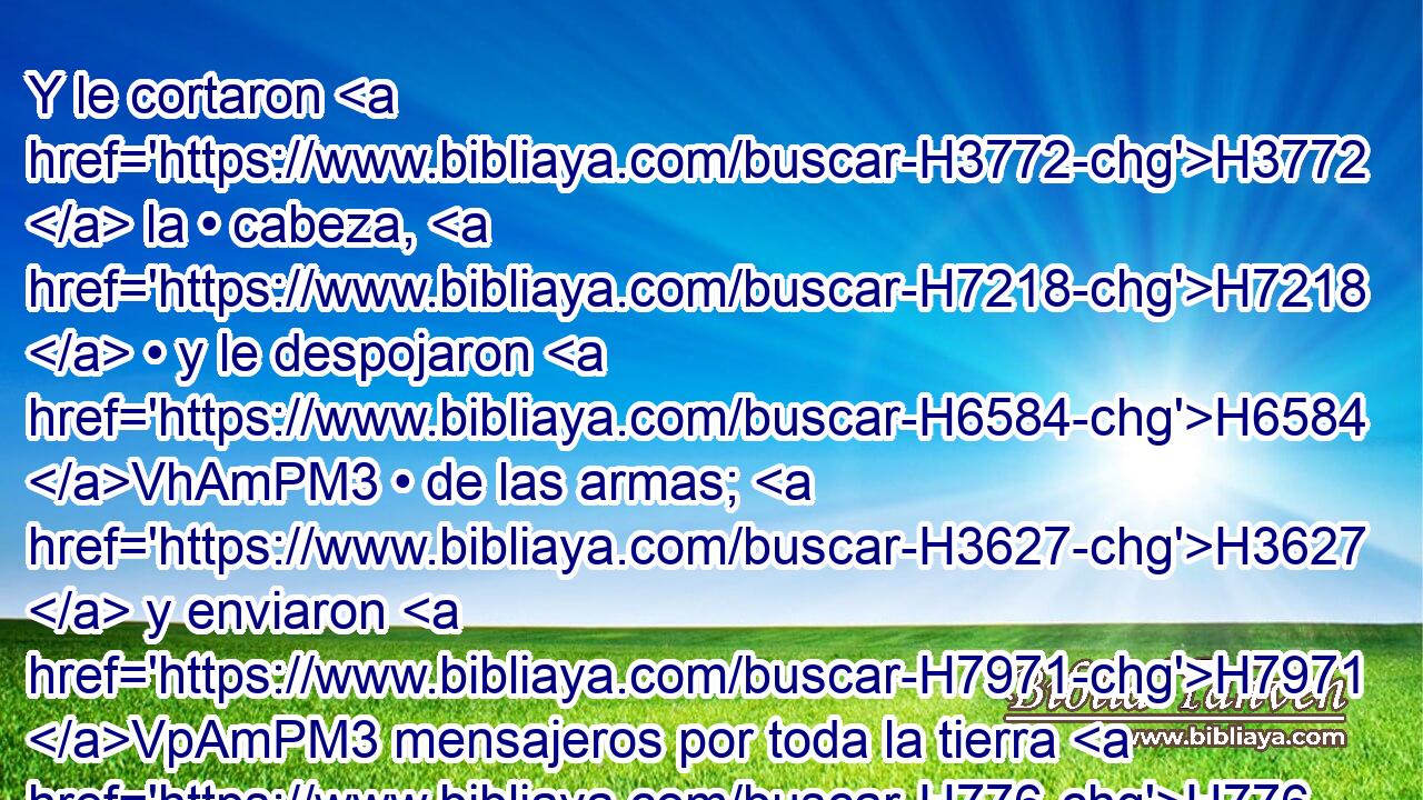 Y le cortaron H3772  la • cabeza, H7218  • y le despojaron H6584 VhAmPM3 • de las armas; H3627  y enviaron H7971 VpAmPM3 mensajeros por toda la tierra H776  de los filisteos, H6430  • H5439  para que llevaran las buenas nuevas al H1319 templo de H1004 sus ídolos y H6091 CC • al pueblo. 