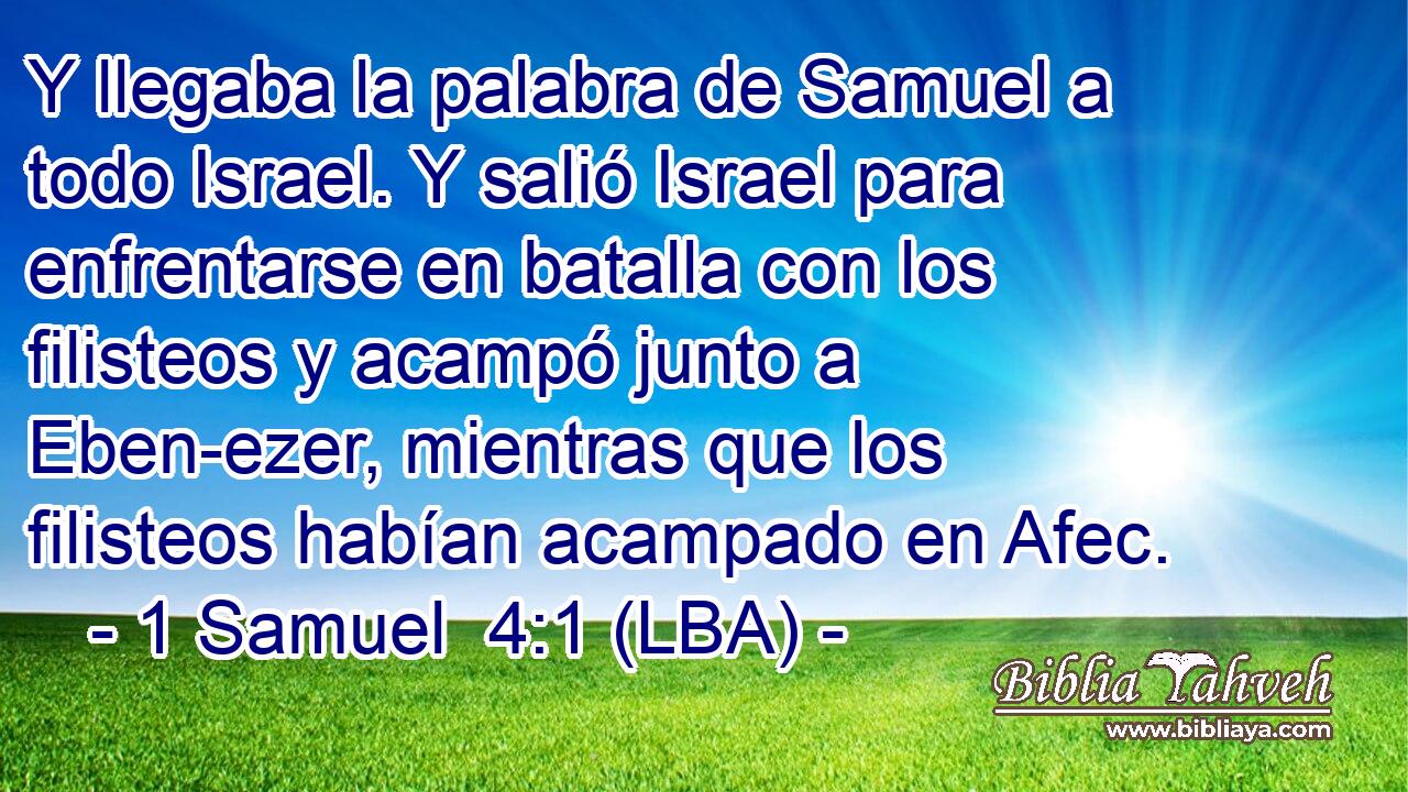 Y llegaba la palabra de Samuel a todo Israel. Y salió Israel para enfrentarse en batalla con los filisteos y acampó junto a Eben-ezer, mientras que los filisteos habían acampado en Afec.