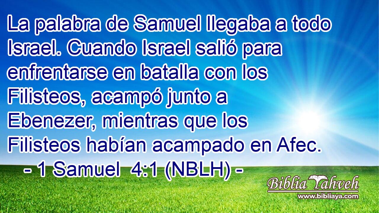  La palabra de Samuel llegaba a todo Israel. Cuando Israel salió para enfrentarse en batalla con los Filisteos, acampó junto a Ebenezer, mientras que los Filisteos habían acampado en Afec. 