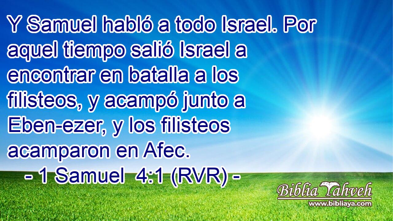 Y Samuel habló a todo Israel. Por aquel tiempo salió Israel a encontrar en batalla a los filisteos, y acampó junto a Eben-ezer, y los filisteos acamparon en Afec.