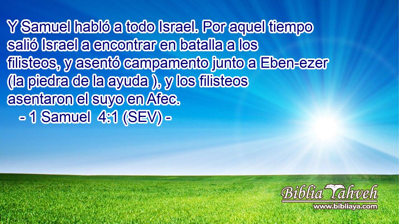 Y Samuel habló a todo Israel. Por aquel tiempo salió Israel a encontrar en batalla a los filisteos, y asentó campamento junto a Eben-ezer (la piedra de la ayuda ), y los filisteos asentaron el suyo en Afec.