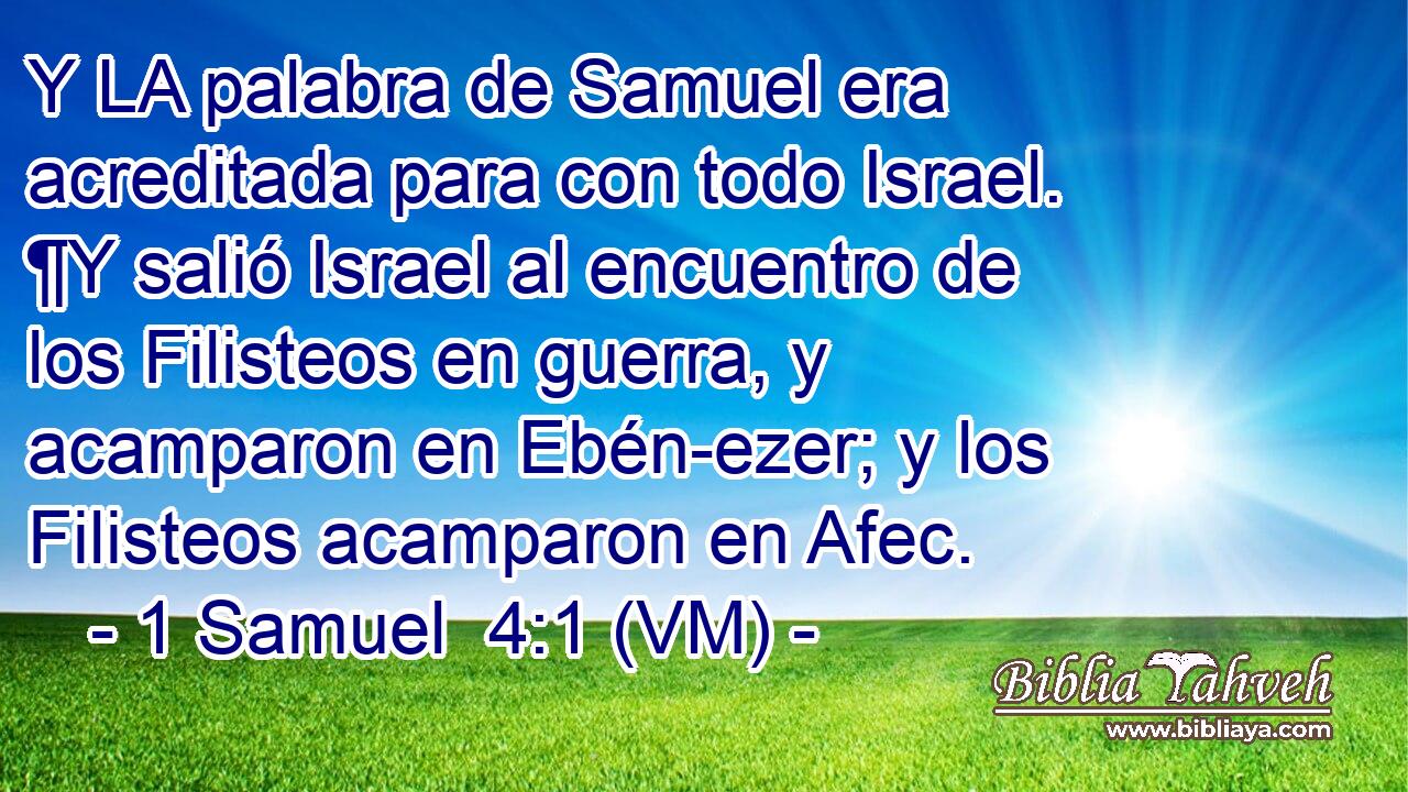  Y LA palabra de Samuel era acreditada para con todo Israel. ¶Y salió Israel al encuentro de los Filisteos en guerra, y acamparon en Ebén-ezer; y los Filisteos acamparon en Afec. 