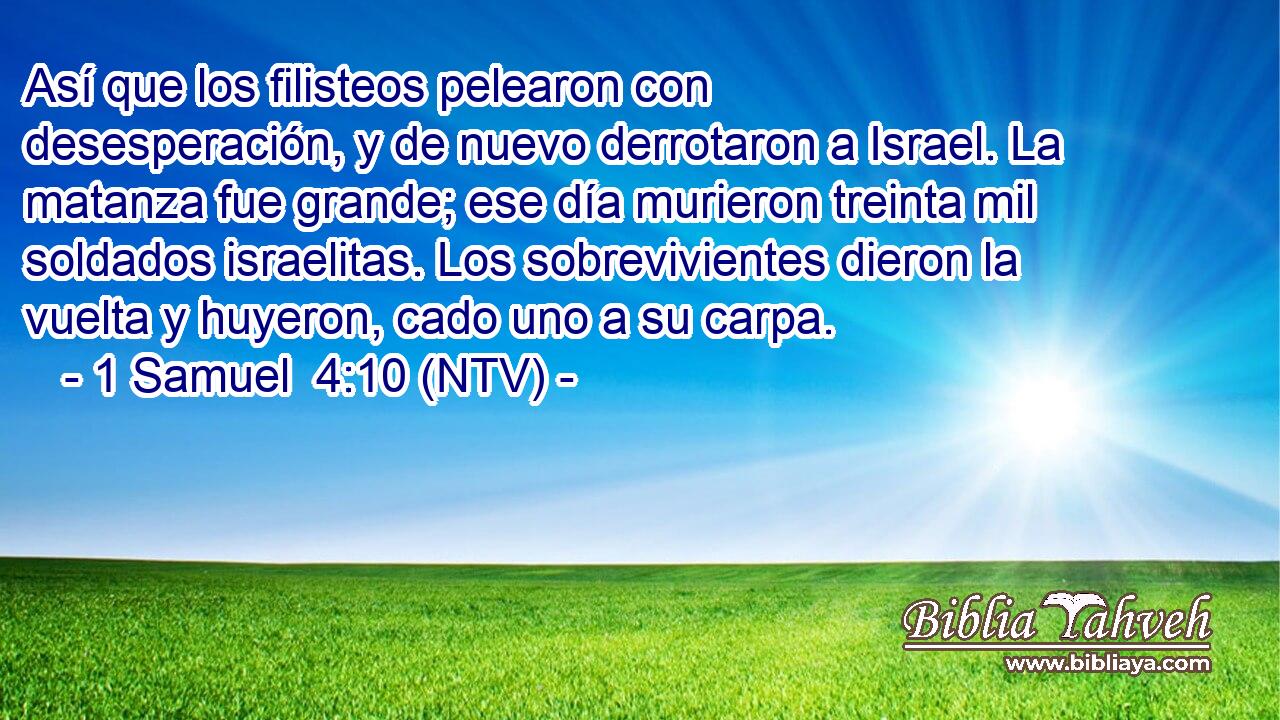 Así que los filisteos pelearon con desesperación, y de nuevo derrotaron a Israel. La matanza fue grande; ese día murieron treinta mil soldados israelitas. Los sobrevivientes dieron la vuelta y huyeron, cado uno a su carpa.