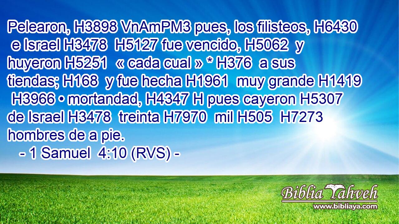 Pelearon, H3898 VnAmPM3 pues, los filisteos, H6430  e Israel H3478  H5127 fue vencido, H5062  y huyeron H5251  « cada cual » * H376  a sus tiendas; H168  y fue hecha H1961  muy grande H1419  H3966 • mortandad, H4347 H pues cayeron H5307  de Israel H3478  treinta H7970  mil H505  H7273 hombres de a pie. 