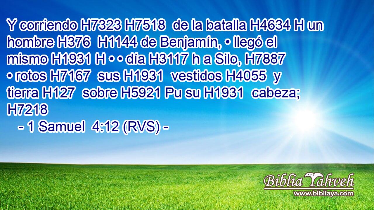 Y corriendo H7323 H7518  de la batalla H4634 H un hombre H376  H1144 de Benjamín, • llegó el mismo H1931 H • • día H3117 h a Silo, H7887  • rotos H7167  sus H1931  vestidos H4055  y tierra H127  sobre H5921 Pu su H1931  cabeza; H7218  