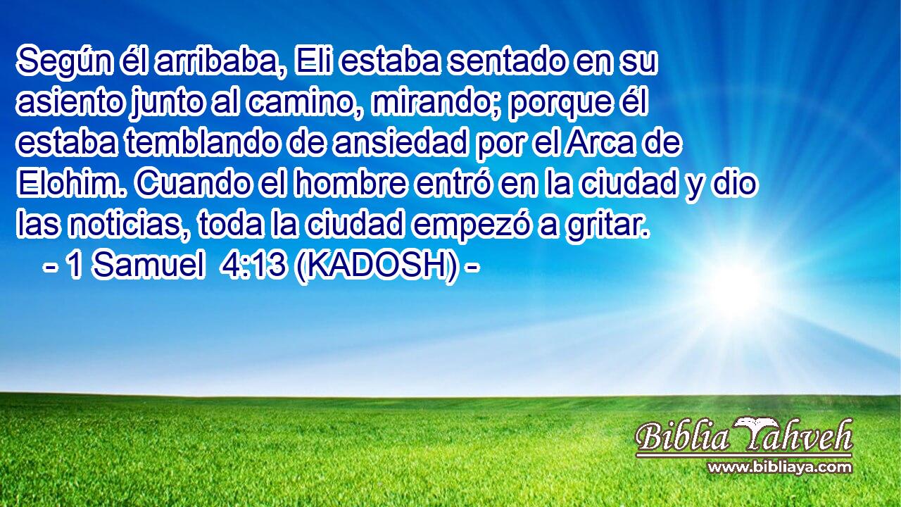  Según él arribaba, Eli estaba sentado en su asiento junto al camino, mirando; porque él estaba temblando de ansiedad por el Arca de Elohim. Cuando el hombre entró en la ciudad y dio las noticias, toda la ciudad empezó a gritar. 