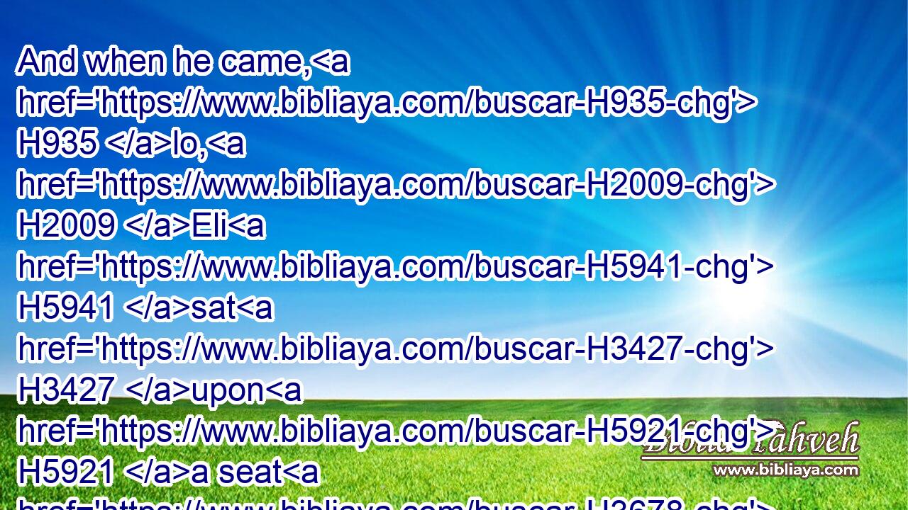 And when he came, H935 lo, H2009 Eli H5941 sat H3427 upon H5921 a seat H3678 by the wayside H3197  H1870 watching: H6822 for H3588 his heart H3820 trembled H2730 for H5921 the ark H727 of God. H430 And when the man H376 came H935 into the city, H5892 and told H5046 it, all H3605 the city H5892 cried out.H2199