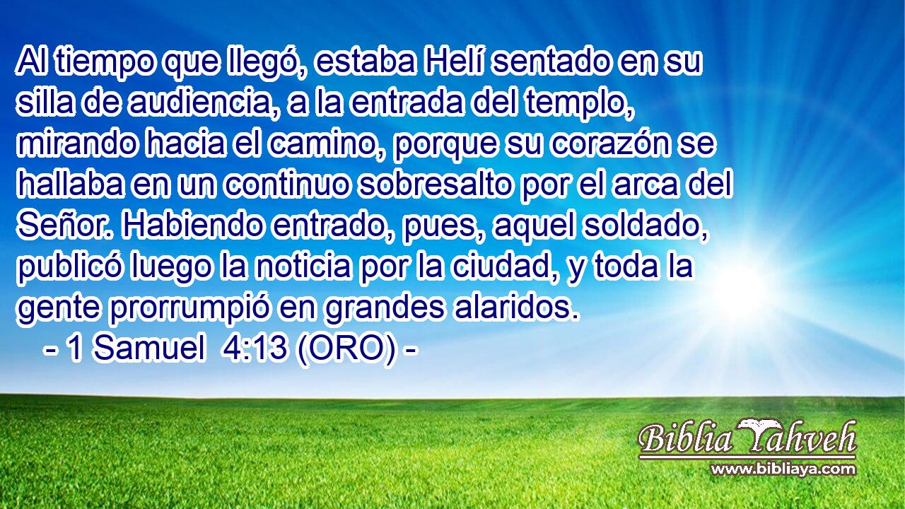  Al tiempo que llegó, estaba Helí sentado en su silla de audiencia, a la entrada del templo, mirando hacia el camino, porque su corazón se hallaba en un continuo sobresalto por el arca del Señor. Habiendo entrado, pues, aquel soldado, publicó luego la noticia por la ciudad, y toda la gente prorrumpió en grandes alaridos. 