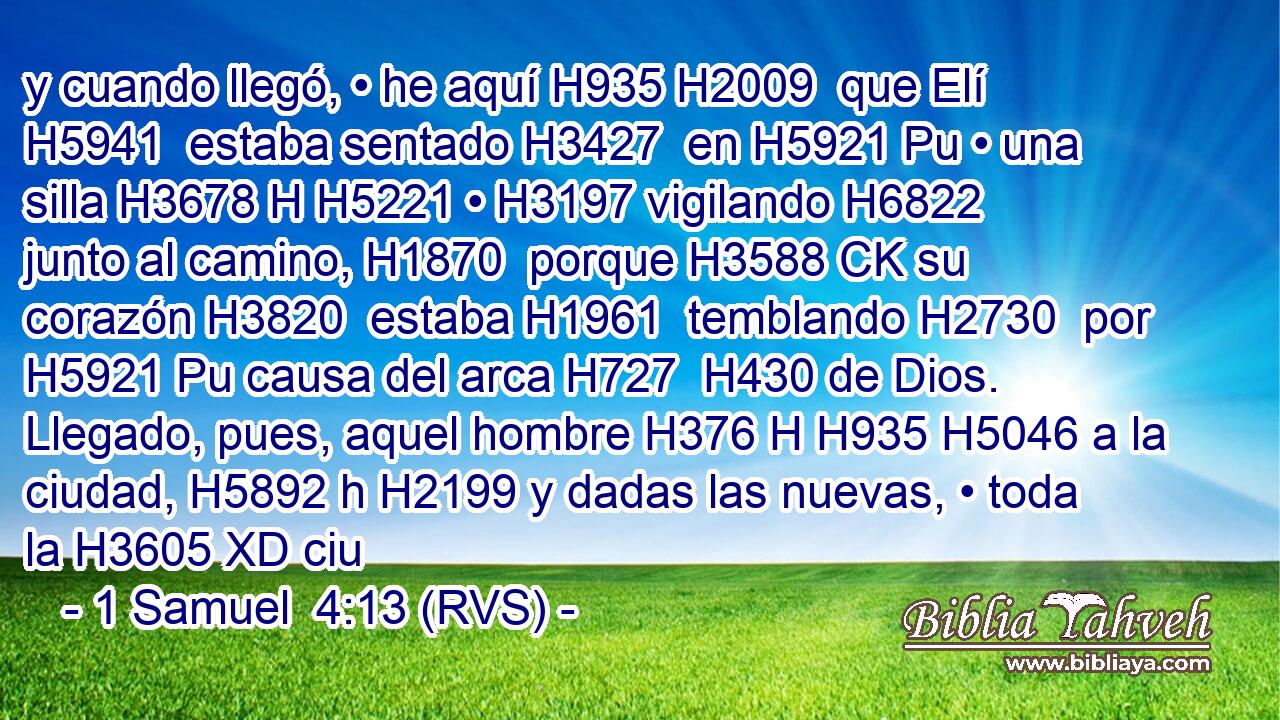 y cuando llegó, • he aquí H935 H2009  que Elí H5941  estaba sentado H3427  en H5921 Pu • una silla H3678 H H5221 • H3197 vigilando H6822  junto al camino, H1870  porque H3588 CK su corazón H3820  estaba H1961  temblando H2730  por H5921 Pu causa del arca H727  H430 de Dios. Llegado, pues, aquel hombre H376 H H935 H5046 a la ciudad, H5892 h H2199 y dadas las nuevas, • toda la H3605 XD ciu
