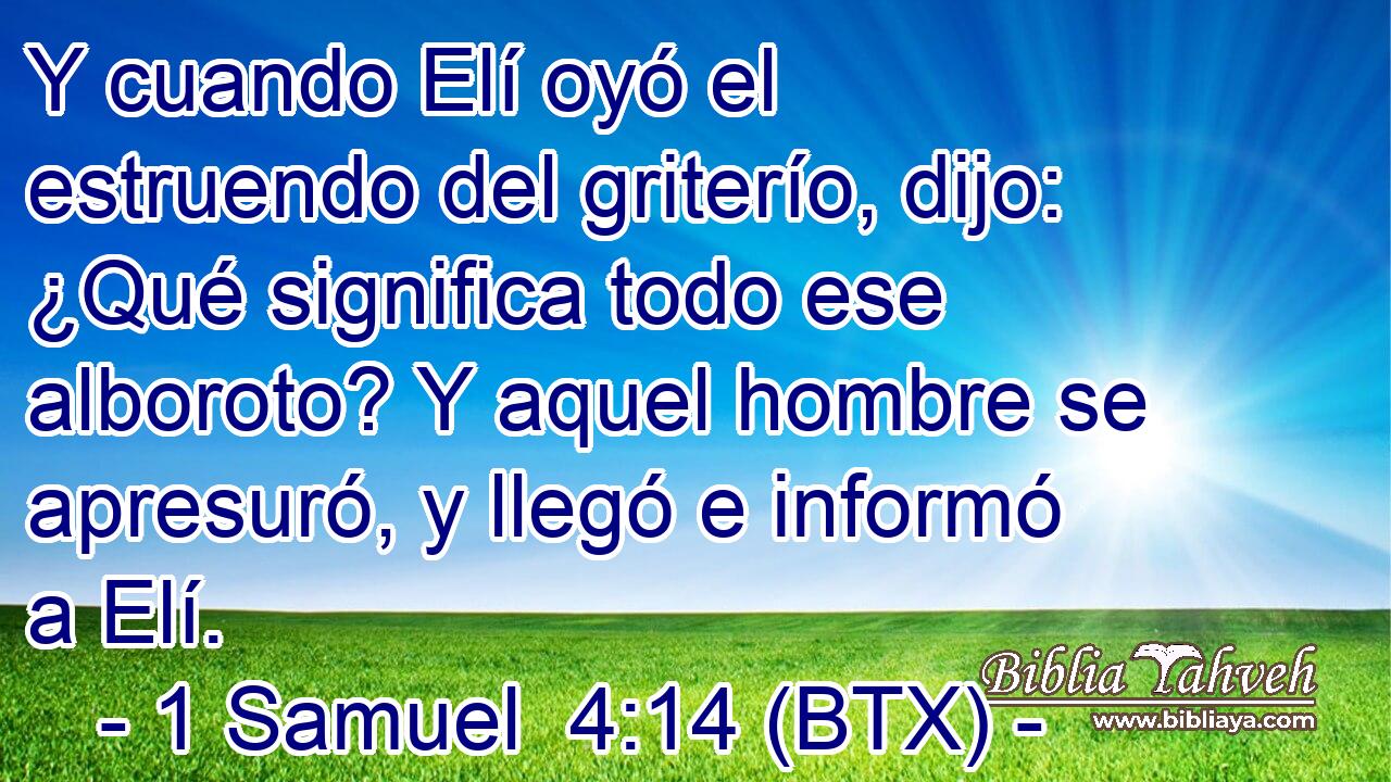 Y cuando Elí oyó el estruendo del griterío, dijo: ¿Qué significa todo ese alboroto? Y aquel hombre se apresuró, y llegó e informó a Elí.