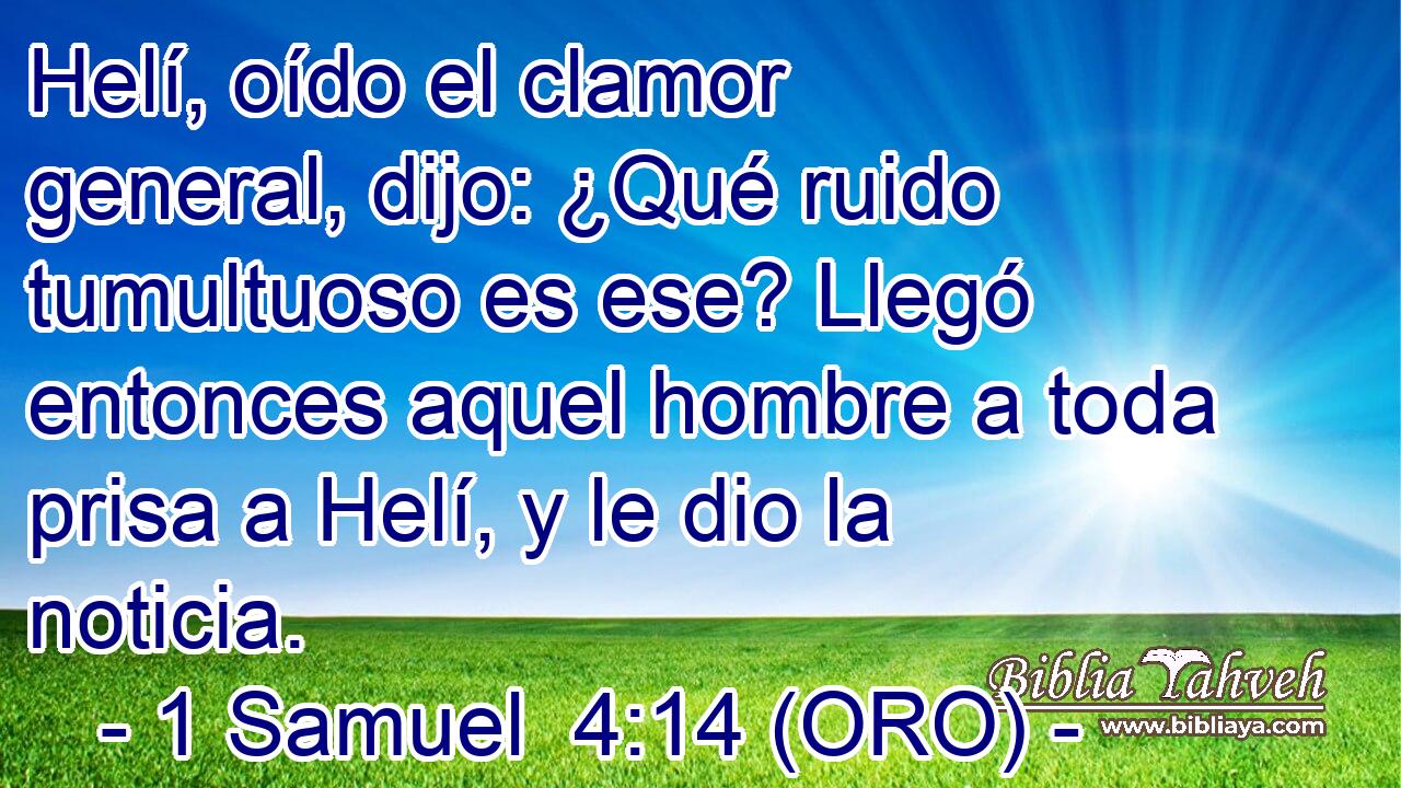  Helí, oído el clamor general, dijo: ¿Qué ruido tumultuoso es ese? Llegó entonces aquel hombre a toda prisa a Helí, y le dio la noticia. 