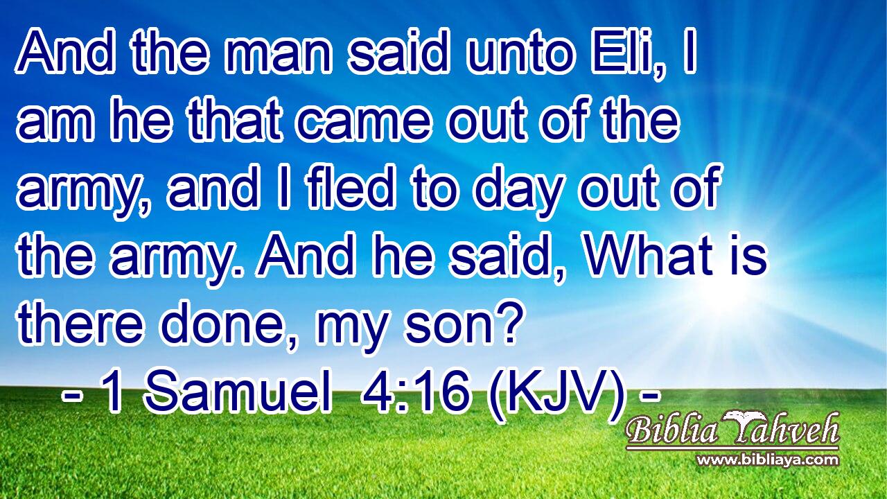And the man said unto Eli, I am he that came out of the army, and I fled to day out of the army. And he said, What is there done, my son?