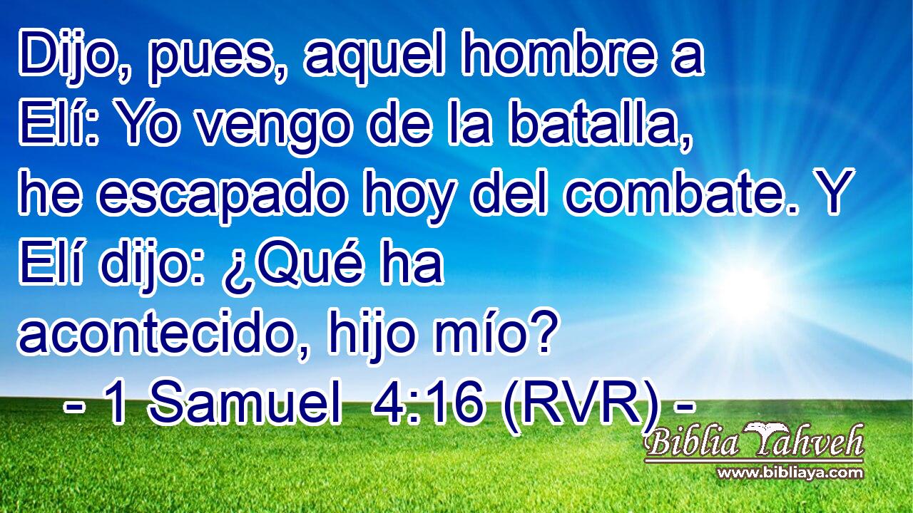 Dijo, pues, aquel hombre a Elí: Yo vengo de la batalla, he escapado hoy del combate. Y Elí dijo: ¿Qué ha acontecido, hijo mío?