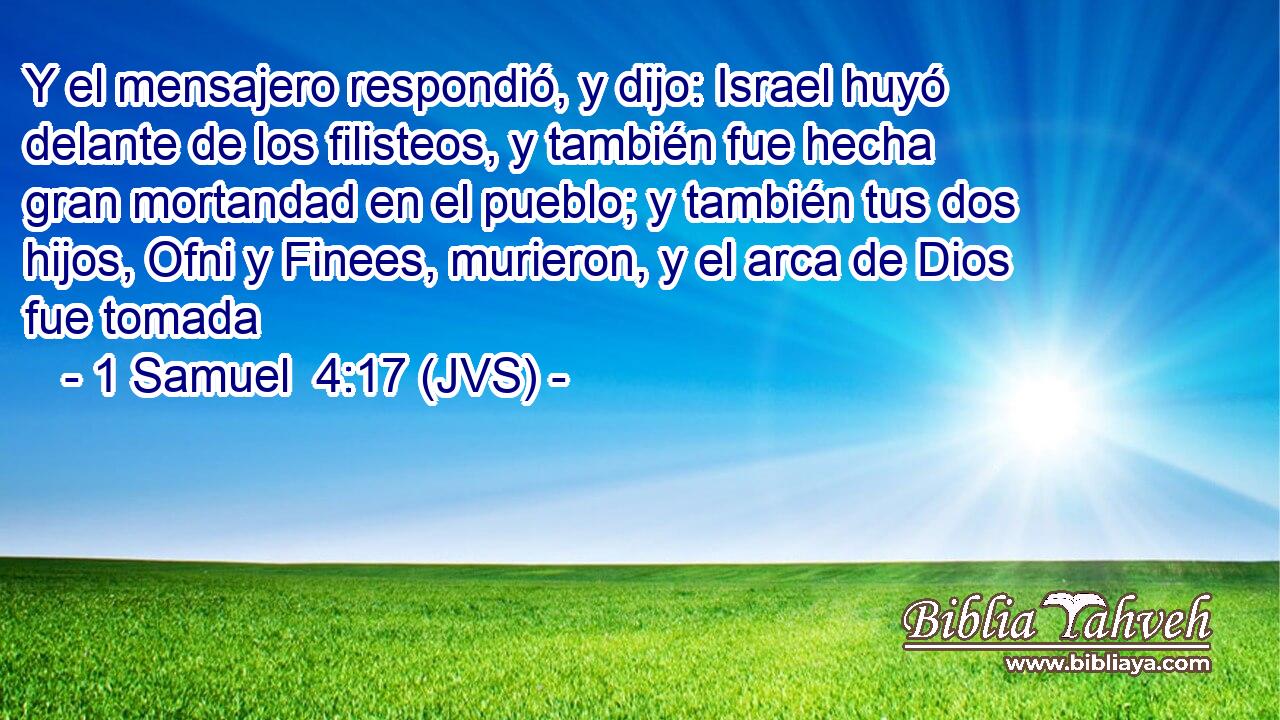 Y el mensajero respondió, y dijo: Israel huyó delante de los filisteos, y también fue hecha gran mortandad en el pueblo; y también tus dos hijos, Ofni y Finees, murieron, y el arca de Dios fue tomada