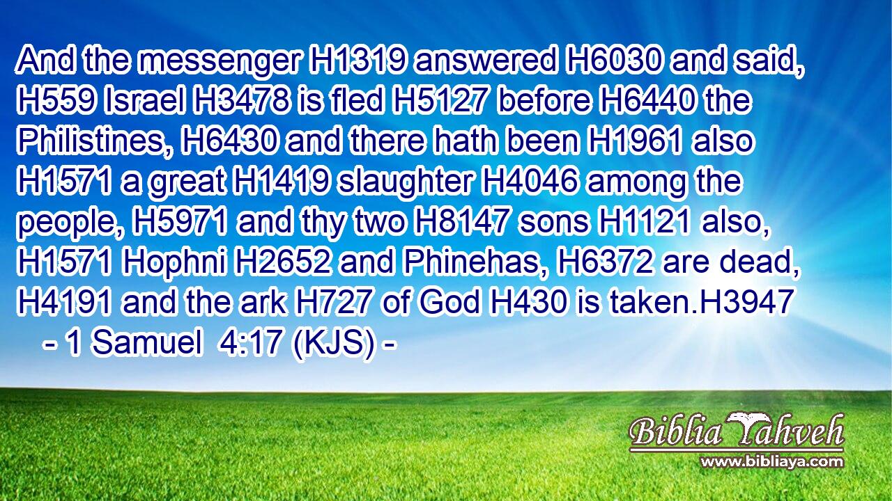 And the messenger H1319 answered H6030 and said, H559 Israel H3478 is fled H5127 before H6440 the Philistines, H6430 and there hath been H1961 also H1571 a great H1419 slaughter H4046 among the people, H5971 and thy two H8147 sons H1121 also, H1571 Hophni H2652 and Phinehas, H6372 are dead, H4191 and the ark H727 of God H430 is taken.H3947