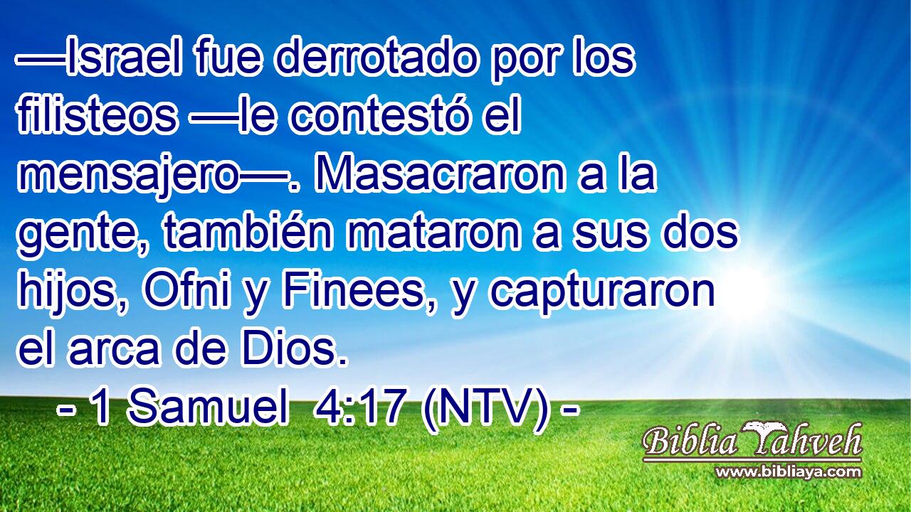 —Israel fue derrotado por los filisteos —le contestó el mensajero—. Masacraron a la gente, también mataron a sus dos hijos, Ofni y Finees, y capturaron el arca de Dios.