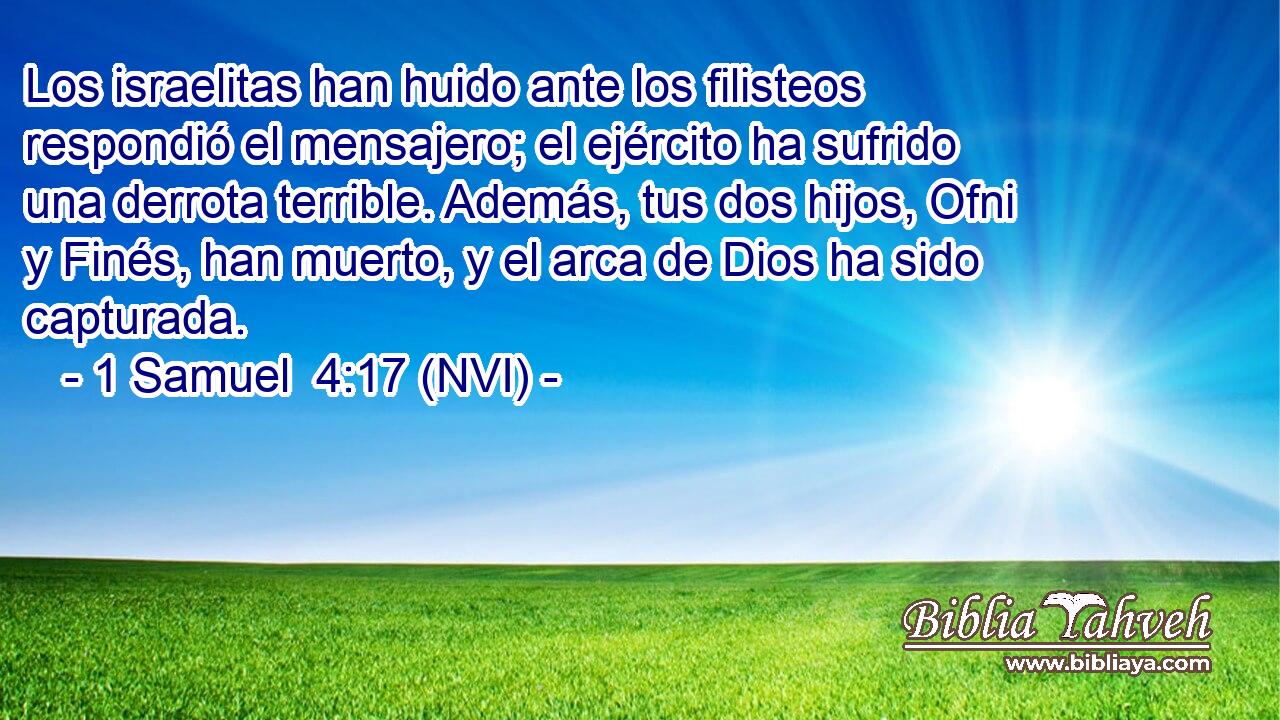  Los israelitas han huido ante los filisteos respondió el mensajero; el ejército ha sufrido una derrota terrible. Además, tus dos hijos, Ofni y Finés, han muerto, y el arca de Dios ha sido capturada. 