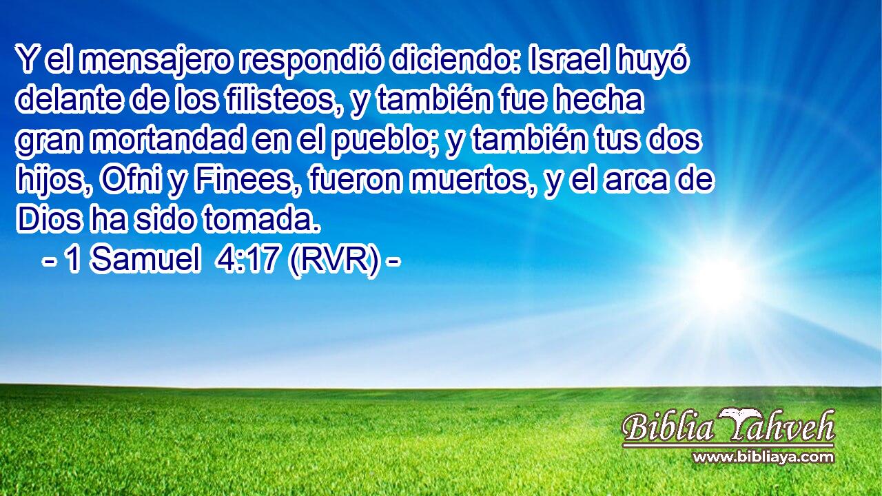 Y el mensajero respondió diciendo: Israel huyó delante de los filisteos, y también fue hecha gran mortandad en el pueblo; y también tus dos hijos, Ofni y Finees, fueron muertos, y el arca de Dios ha sido tomada.
