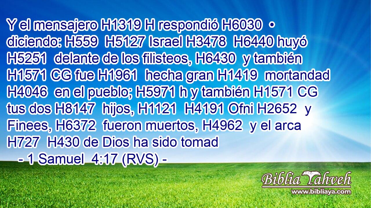 Y el mensajero H1319 H respondió H6030  • diciendo: H559  H5127 Israel H3478  H6440 huyó H5251  delante de los filisteos, H6430  y también H1571 CG fue H1961  hecha gran H1419  mortandad H4046  en el pueblo; H5971 h y también H1571 CG tus dos H8147  hijos, H1121  H4191 Ofni H2652  y Finees, H6372  fueron muertos, H4962  y el arca H727  H430 de Dios ha sido tomad
